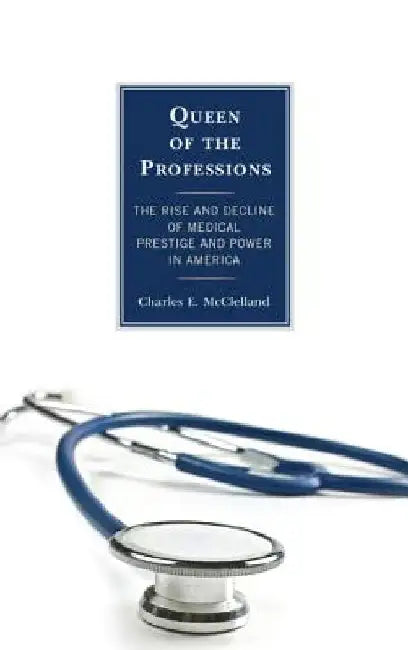 Queen of the Professions: The Rise and Decline of Medical Prestige and Power in America by Charles E. McClelland