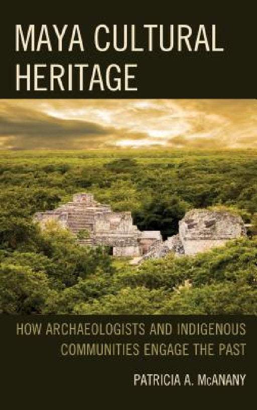 Maya Cultural Heritage: How Archaeologists and Indigenous Communities Engage the Past by Patricia A. McAnany, Sarah M. Rowe