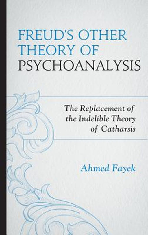Freud'S Other Theory Of Psychoanalysis: The Replacement for the Indelible Theory of Catharsis by Ahmed Fayek