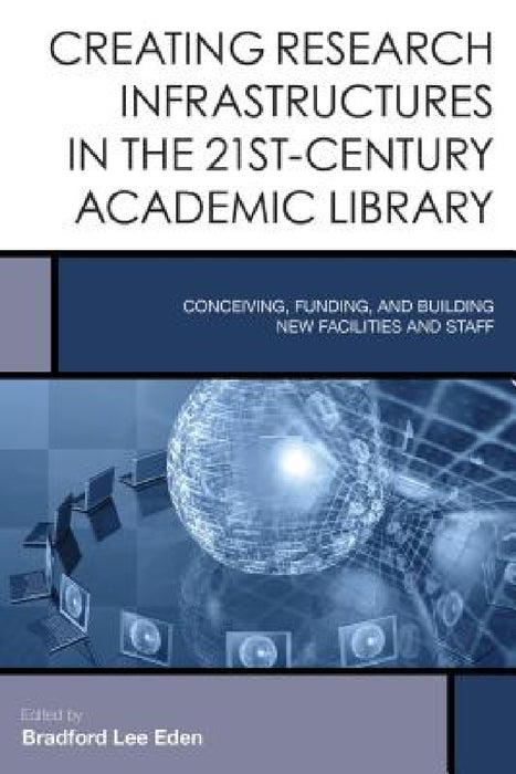 Creating Research Infrastructures in the 21st-Century Academic Library: Conceiving, Funding, and Building New Facilities and Staff by Bradford Lee Eden