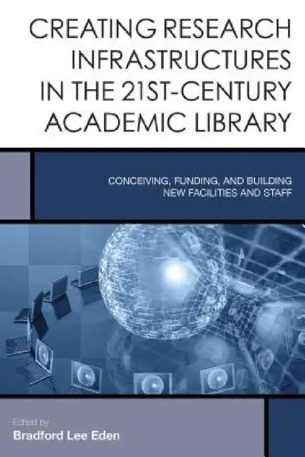 Creating Research Infrastructures in the 21st-Century Academic Library: Conceiving, Funding, and Building New Facilities and Staff by Bradford Lee Eden