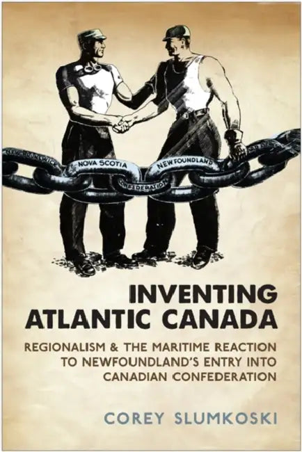 Inventing Atlantic Canada: Regionalism and the Maritime Reaction to Newfoundland's Entry into Canadian Confederation by Corey Slumkoski