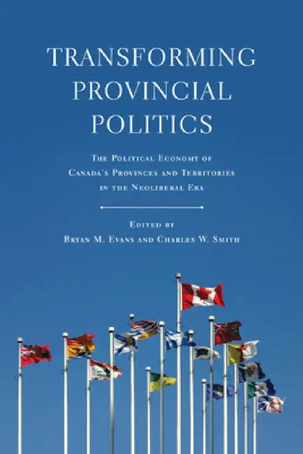 Transforming Provincial Politics: The Political Economy of Canada's Provinces and Territories in the Neoliberal Era by Bryan M. Evans, Charles W. Smith