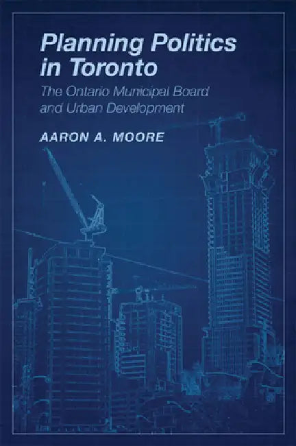 Planning Politics in Toronto: The Ontario Municipal Board and Urban Development by Aaron Alexander Moore