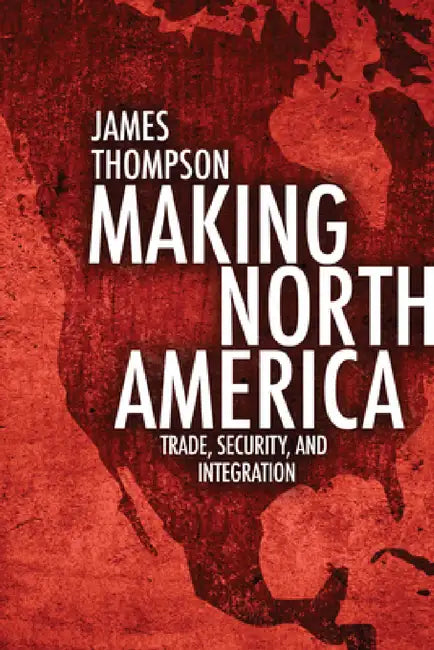 Making North America: Trade, Security, and Integration by James A. Thompson