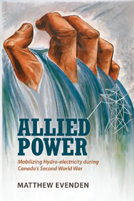 Allied Power: Mobilizing Hydro-electricity during Canada's Second World War by Matthew Evenden