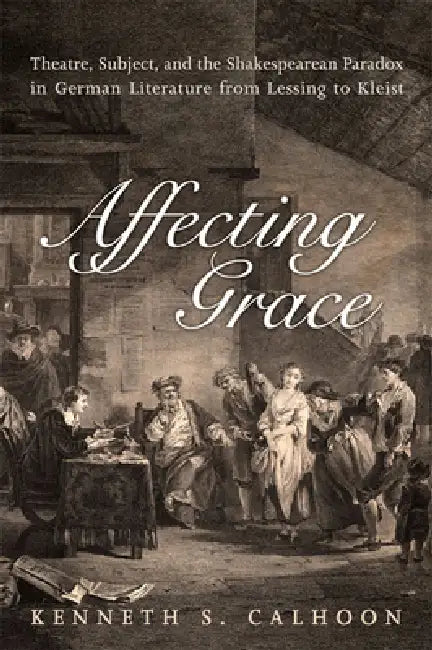 Affecting Grace: Theatre, Subject, and the Shakespearean Paradox in German Literature from Lessing to Kleist by Kenneth S. Calhoon