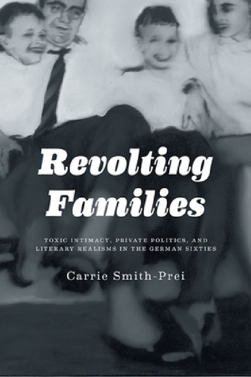 Revolting Families: Toxic Intimacy, Private Politics, and Literary Realisms in the German Sixties by Carrie Smith