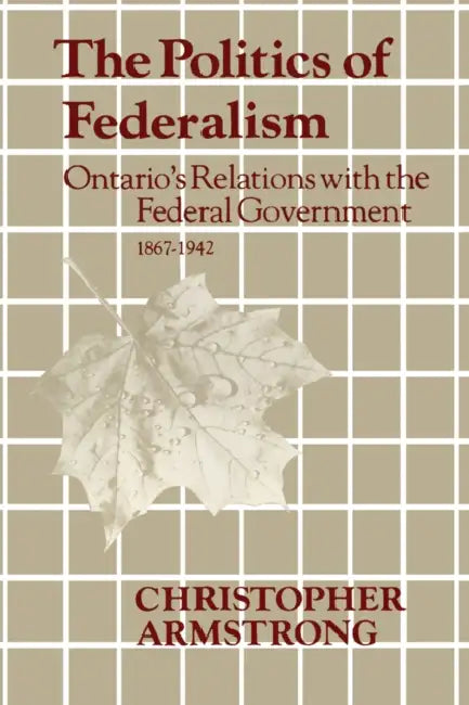 The Politics of Federalism: Ontario's Relations with the Federal Government. 1867-1942 by Chris Armstrong