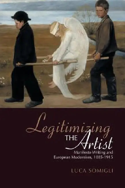 Legitimizing the Artist: Manifesto Writing and European Modernism 1885-1915 by Luca Somigli