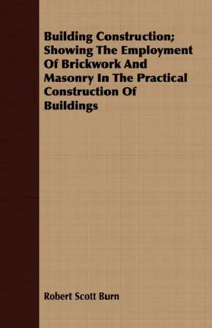Building Construction; Showing The Employment Of Brickwork And Masonry In The Practical Construction Of Buildings by Robert Scott Burn