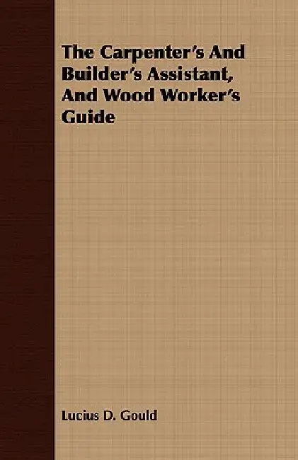 The Carpenter's And Builder's Assistant, And Wood Worker's Guide by Lucius D. Gould