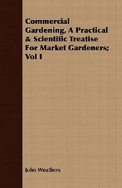 Commercial Gardening, A Practical & Scientific Treatise For Market Gardeners; Vol I by John Weathers