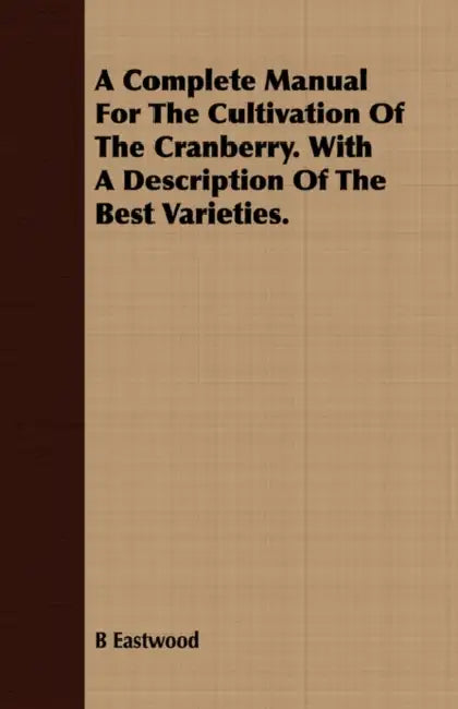 A Complete Manual For The Cultivation Of The Cranberry. With A Description Of The Best Varieties. by B. Eastwood
