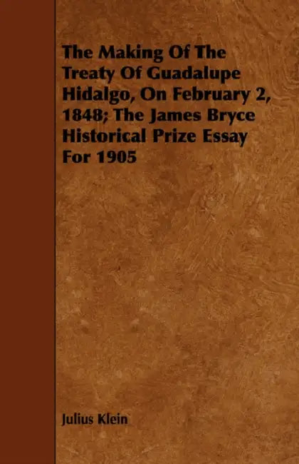 The Making Of The Treaty Of Guadalupe Hidalgo, On February 2, 1848; The James Bryce Historical Prize Essay For 1905 by Julius Klein