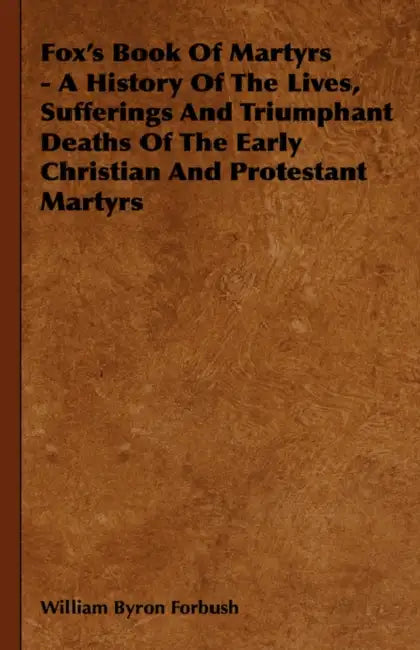 Fox's Book of Martyrs - A History of the Lives, Sufferings and Triumphant Deaths of the Early Christian and Protestant Martyrs by William Byron Forbush