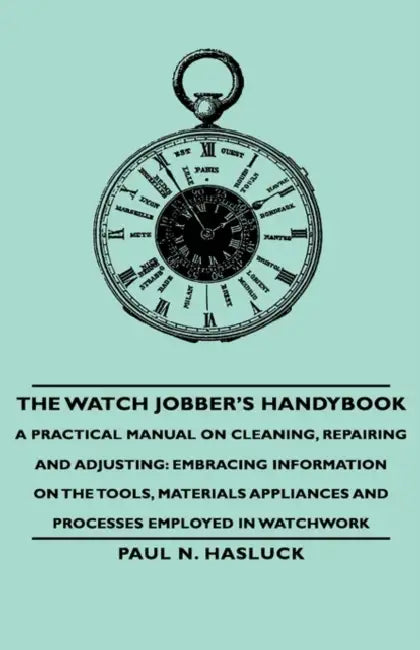 The Watch Jobber's Handybook - A Practical Manual on Cleaning, Repairing and Adjusting: Embracing Information on the Tools, Materials Appliances and P by Paul N. Hasluck
