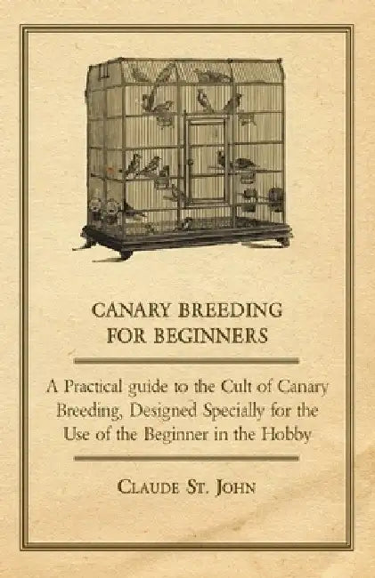 Canary Breeding for Beginners - A Practical Guide to the Cult of Canary Breeding, Designed Specially for the Use of the Beginner in the Hobby. by John Claude