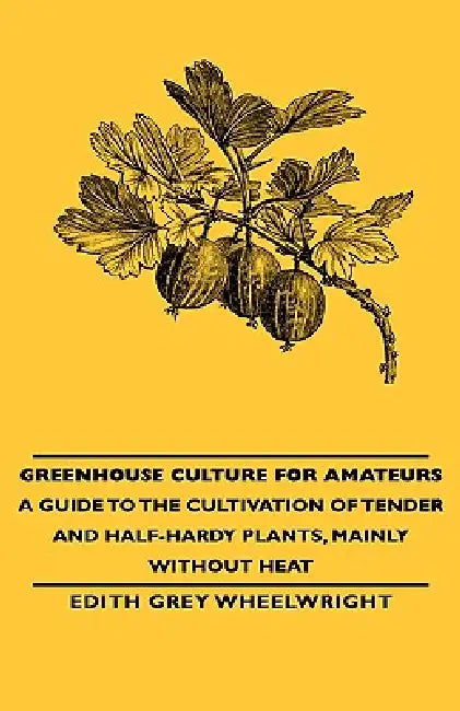 Greenhouse Culture for Amateurs - A Guide to the Cultivation of Tender and Half-Hardy Plants, Mainly without Heat by Edith Grey Wheelwright