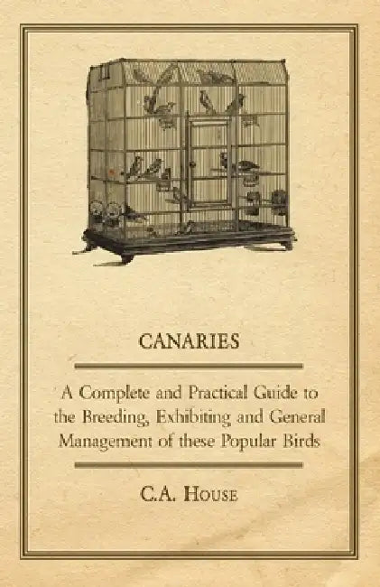 Canaries - A Complete and Practical Guide to the Breeding, Exhibiting and General Management of These Popular Birds by C. a. House
