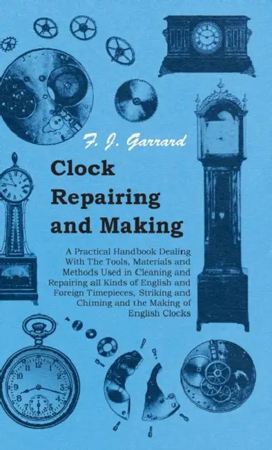 Clock Repairing and Making - A Practical Handbook Dealing with the Tools, Materials and Methods Used in Cleaning and Repairing All Kinds of English an by F. J. Garrard
