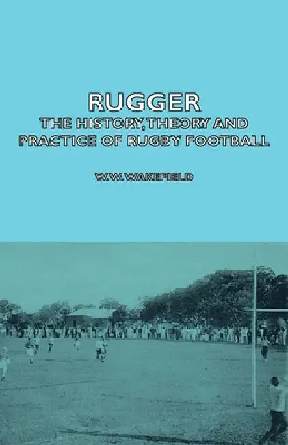 Rugger - The History, Theory and Practice of Rugby Football by W. W. Wakefield