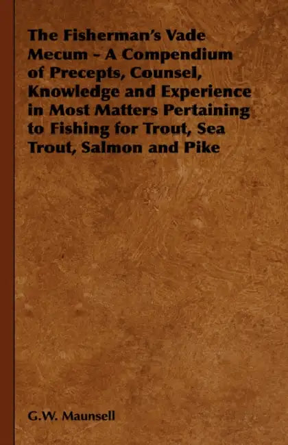 The Fisherman's Vade Mecum - A Compendium of Precepts, Counsel, Knowledge and Experience in Most Matters Pertaining to Fishing for Trout, Sea Trout, S by G. W. Maunsell