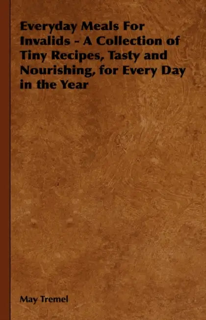 Everyday Meals for Invalids - A Collection of Tiny Recipes, Tasty and Nourishing, for Every Day in the Year by May Tremel