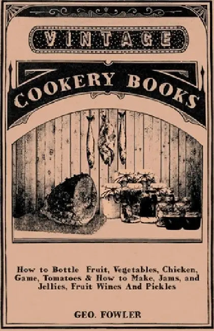 How to Bottle Fruit, Vegetables, Chicken, Game, Tomatoes & How to Make, Jams, and Jellies, Fruit Wines and Pickles by George Fowler