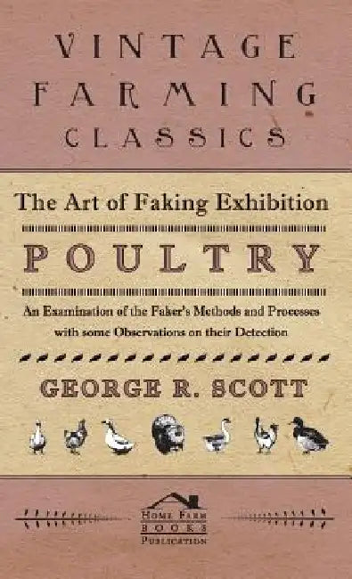 The Art of Faking Exhibition Poultry - An Examination of the Faker's Methods and Processes with some Observations on their Detection by George R. Scott