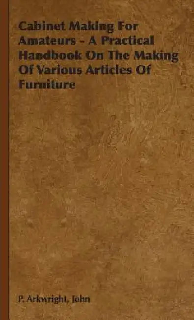 Cabinet Making For Amateurs - A Practical Handbook On The Making Of Various Articles Of Furniture by John P. Arkwright
