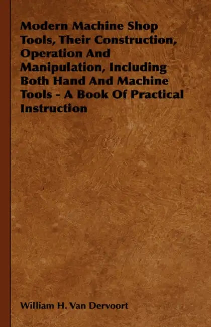 Modern Machine Shop Tools, Their Construction, Operation And Manipulation, Including Both Hand And Machine Tools - A Book Of Practical Instruction by William H. Van Dervoort