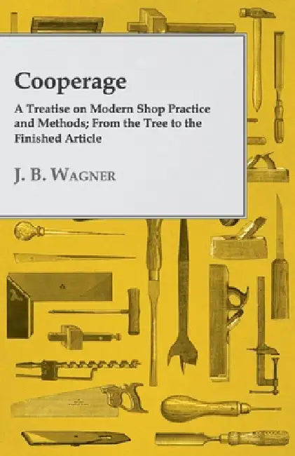 Cooperage; A Treatise on Modern Shop Practice and Methods; From the Tree to the Finished Article by J. B. Wagner