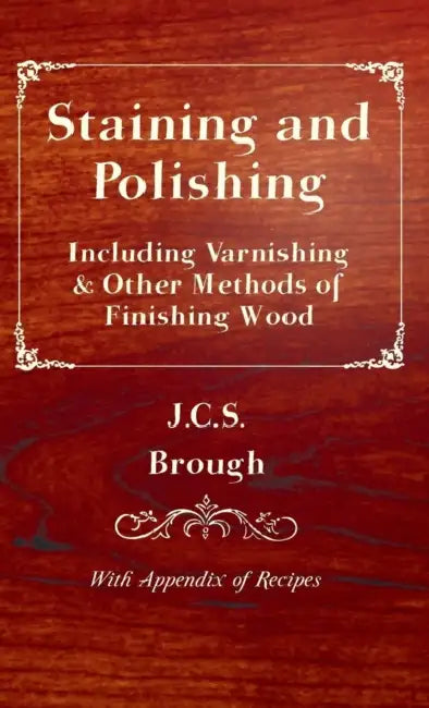 Staining and Polishing - Including Varnishing & Other Methods of Finishing Wood, with Appendix of Recipes by J. C. S. Brough