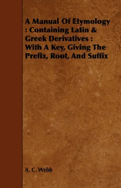 A Manual Of Etymology: Containing Latin & Greek Derivatives: With A Key, Giving The Prefix, Root, And Suffix by A. C. Webb