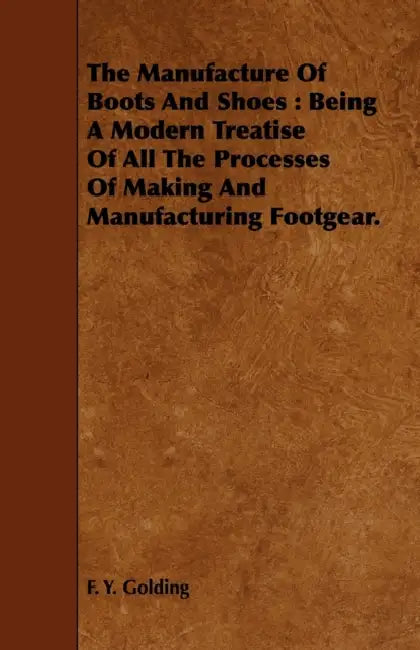 The Manufacture of Boots and Shoes: Being a Modern Treatise of All the Processes of Making and Manufacturing Footgear. by F. Y. Golding