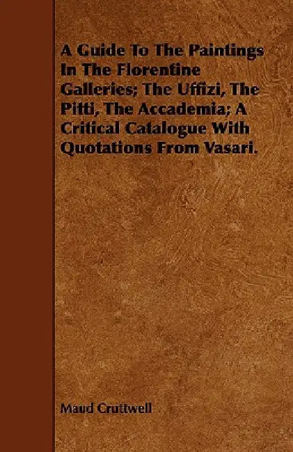 A Guide To The Paintings In The Florentine Galleries; The Uffizi, The Pitti, The Accademia; A Critical Catalogue With Quotations From Vasari. by Maud Cruttwell