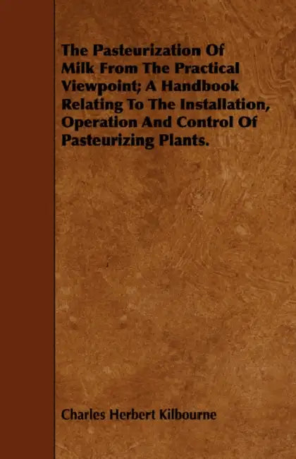 The Pasteurization Of Milk From The Practical Viewpoint; A Handbook Relating To The Installation, Operation And Control Of Pasteurizing Plants. by Charles Herbert Kilbourne