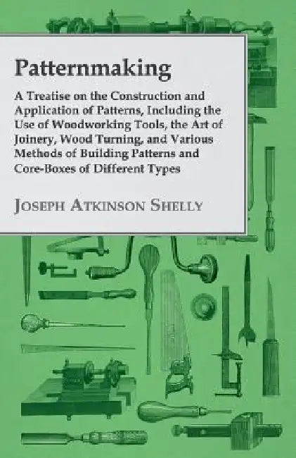 Patternmaking - A Treatise on the Construction and Application of Patterns, Including the Use of Woodworking Tools, the Art of Joinery, Wood Turning, by Joseph Atkinson Shelly