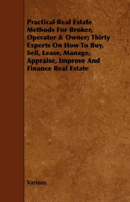 Practical Real Estate Methods for Broker, Operator & Owner; Thirty Experts on How to Buy, Sell, Lease, Manage, Appraise, Improve and Finance Real Esta by Various