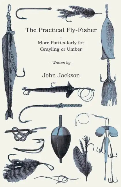 The Practical Fly-Fisher - More Particularly for Grayling or Umber by John Jackson