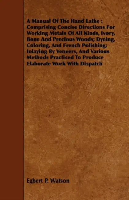 A Manual Of The Hand Lathe: Comprising Concise Directions For Working Metals Of All Kinds, Ivory, Bone And Precious Woods; Dyeing, Coloring, And F by Egbert P. Watson