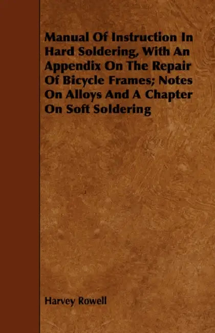 Manual of Instruction in Hard Soldering, with an Appendix on the Repair of Bicycle Frames; Notes on Alloys and a Chapter on Soft Soldering by Harvey Rowell