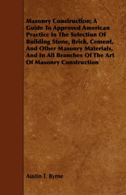 Masonry Construction; A Guide To Approved American Practice In The Selection Of Building Stone, Brick, Cement, And Other Masonry Materials, And In All by Austin T. Byrne