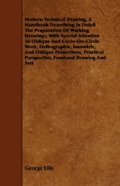 Modern Technical Drawing, a Handbook Describing in Detail the Preparation of Working Drawings, with Special Attention to Oblique and Circle-On-Circle by George Ellis