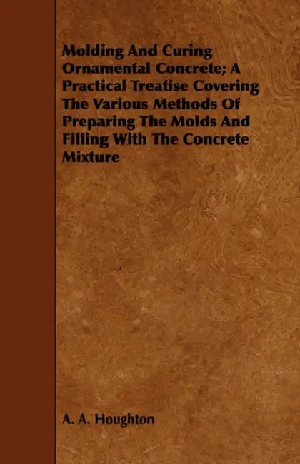 Molding and Curing Ornamental Concrete; A Practical Treatise Covering the Various Methods of Preparing the Molds and Filling with the Concrete Mixture by A. A. Houghton