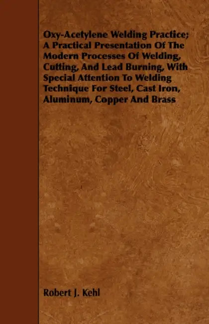 Oxy-Acetylene Welding Practice; A Practical Presentation Of The Modern Processes Of Welding, Cutting, And Lead Burning, With Special Attention To Weld by Robert J. Kehl
