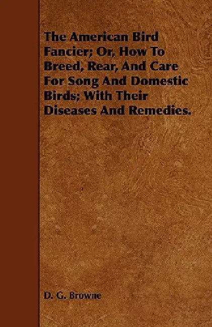 The American Bird Fancier; Or, How to Breed, Rear, and Care for Song and Domestic Birds; With Their Diseases and Remedies. by D. G. Browne
