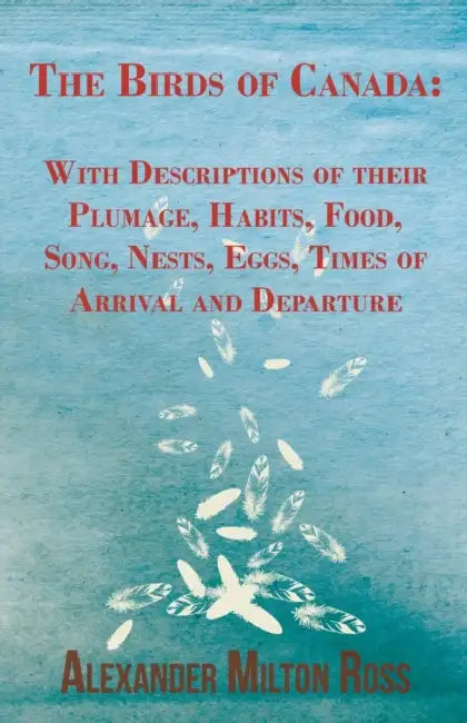 The Birds of Canada: With Descriptions of their Plumage, Habits, Food, Song, Nests, Eggs, Times of Arrival and Departure by Alexander Milton Ross