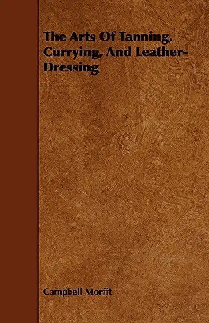 The Arts of Tanning, Currying, and Leather-Dressing by Campbell Morfit